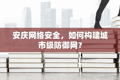 安庆网络安全，如何构建城市级防御网？