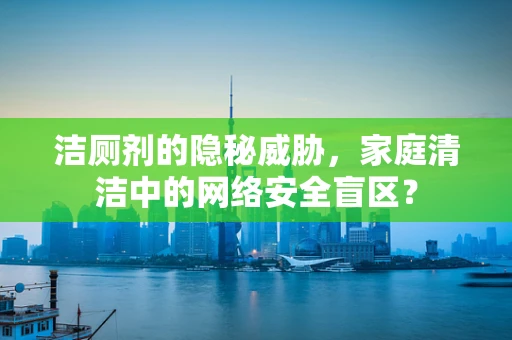 洁厕剂的隐秘威胁，家庭清洁中的网络安全盲区？