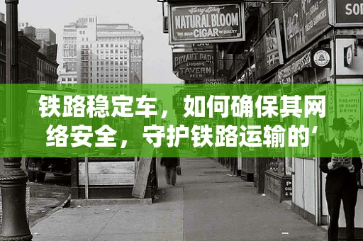 铁路稳定车，如何确保其网络安全，守护铁路运输的‘隐形盾牌’？