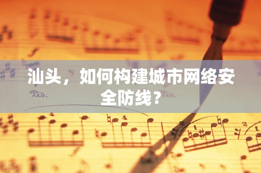 汕头，如何构建城市网络安全防线？