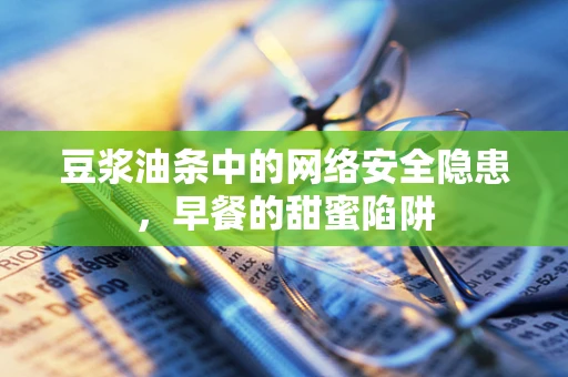 豆浆油条中的网络安全隐患，早餐的甜蜜陷阱