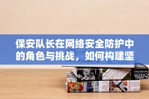 保安队长在网络安全防护中的角色与挑战，如何构建坚不可摧的第一道防线？