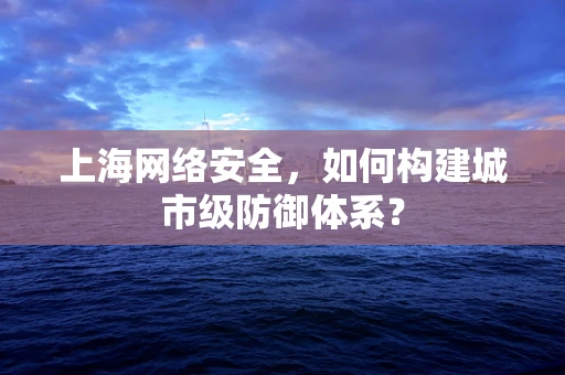 上海网络安全，如何构建城市级防御体系？