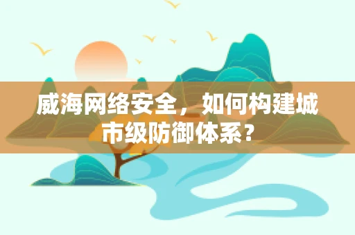 威海网络安全，如何构建城市级防御体系？