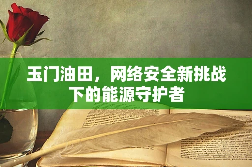 玉门油田，网络安全新挑战下的能源守护者