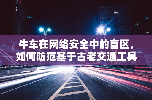 牛车在网络安全中的盲区，如何防范基于古老交通工具的钓鱼攻击？