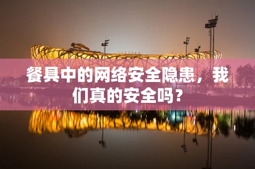 餐具中的网络安全隐患，我们真的安全吗？