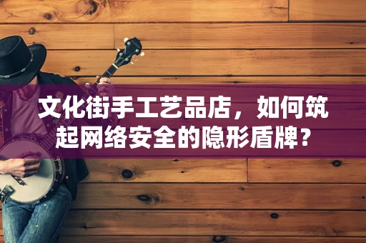 文化街手工艺品店，如何筑起网络安全的隐形盾牌？