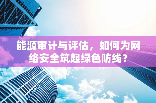 能源审计与评估，如何为网络安全筑起绿色防线？