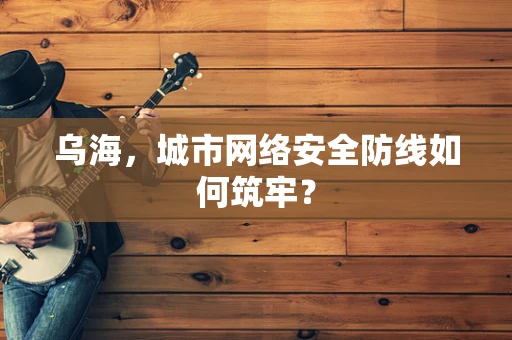 乌海，城市网络安全防线如何筑牢？