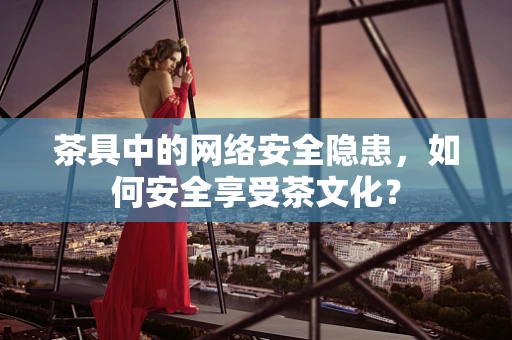茶具中的网络安全隐患，如何安全享受茶文化？