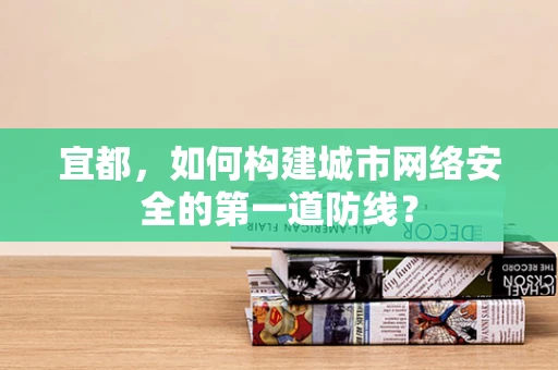 宜都，如何构建城市网络安全的第一道防线？