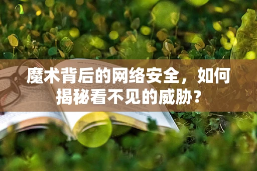 魔术背后的网络安全，如何揭秘看不见的威胁？