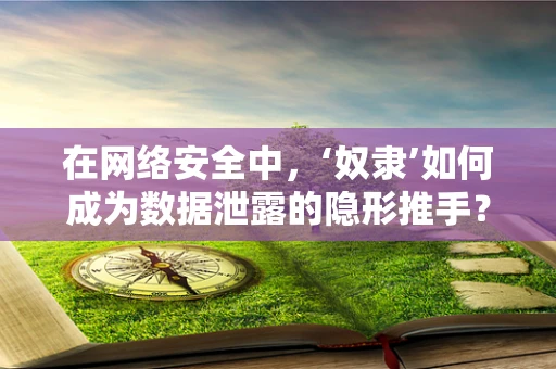 在网络安全中，‘奴隶’如何成为数据泄露的隐形推手？
