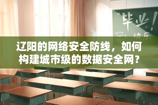 辽阳的网络安全防线，如何构建城市级的数据安全网？