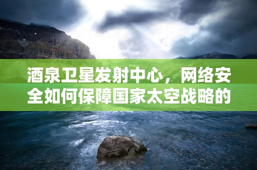 酒泉卫星发射中心，网络安全如何保障国家太空战略的‘隐形盾牌’？