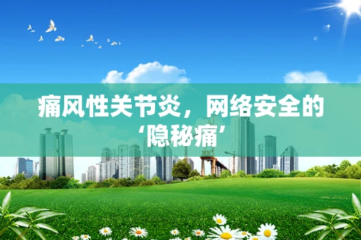 痛风性关节炎，网络安全的‘隐秘痛’