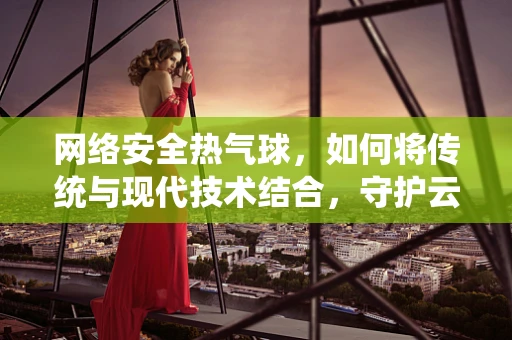 网络安全热气球，如何将传统与现代技术结合，守护云端安全？