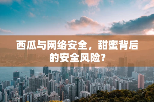 西瓜与网络安全，甜蜜背后的安全风险？