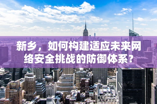新乡，如何构建适应未来网络安全挑战的防御体系？