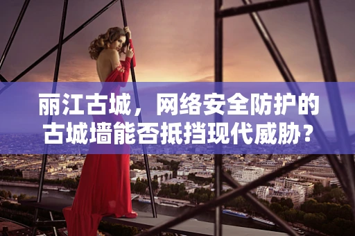丽江古城，网络安全防护的古城墙能否抵挡现代威胁？