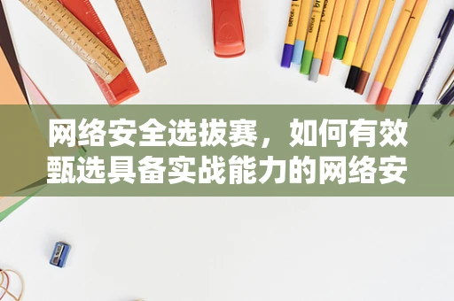 网络安全选拔赛，如何有效甄选具备实战能力的网络安全人才？