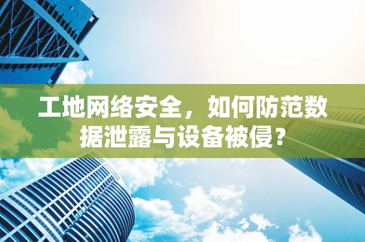 工地网络安全，如何防范数据泄露与设备被侵？