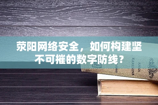 荥阳网络安全，如何构建坚不可摧的数字防线？