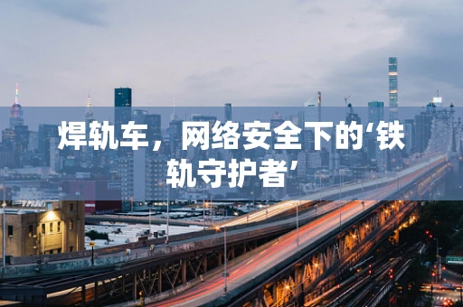 焊轨车，网络安全下的‘铁轨守护者’