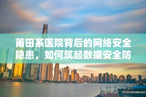 莆田系医院背后的网络安全隐患，如何筑起数据安全防线？