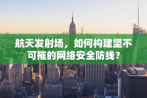 航天发射场，如何构建坚不可摧的网络安全防线？
