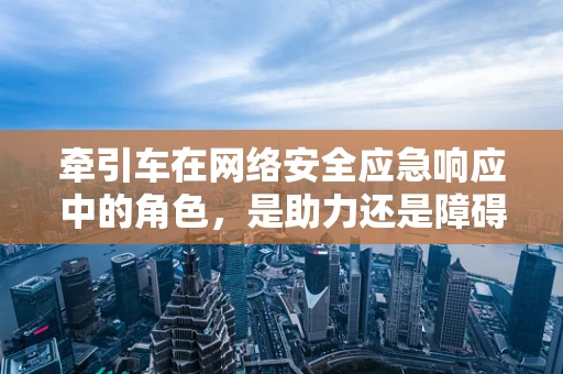 牵引车在网络安全应急响应中的角色，是助力还是障碍？