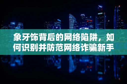象牙饰背后的网络陷阱，如何识别并防范网络诈骗新手段？