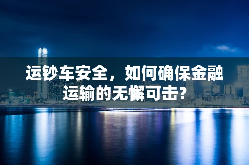 运钞车安全，如何确保金融运输的无懈可击？