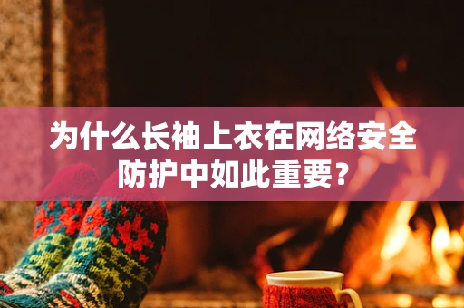 为什么长袖上衣在网络安全防护中如此重要？
