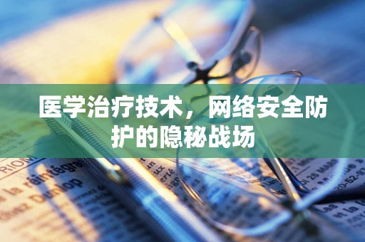 医学治疗技术，网络安全防护的隐秘战场