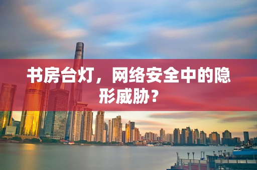 书房台灯，网络安全中的隐形威胁？