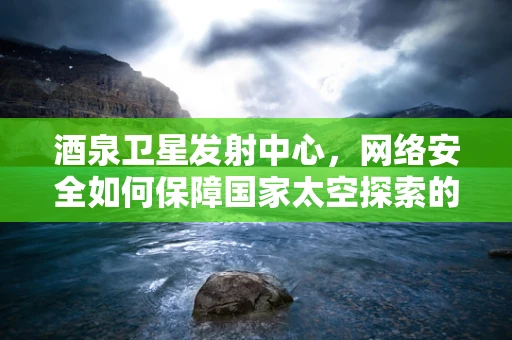 酒泉卫星发射中心，网络安全如何保障国家太空探索的‘心脏’？