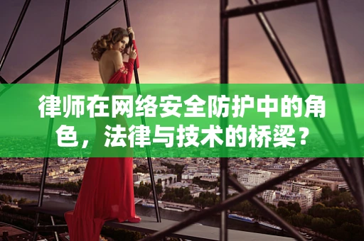 律师在网络安全防护中的角色，法律与技术的桥梁？