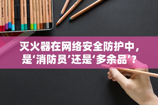 灭火器在网络安全防护中，是‘消防员’还是‘多余品’？