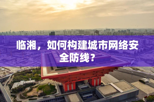 临湘，如何构建城市网络安全防线？