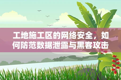 工地施工区的网络安全，如何防范数据泄露与黑客攻击？