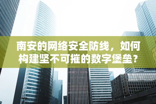 南安的网络安全防线，如何构建坚不可摧的数字堡垒？