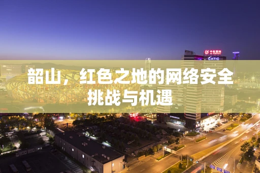 韶山，红色之地的网络安全挑战与机遇