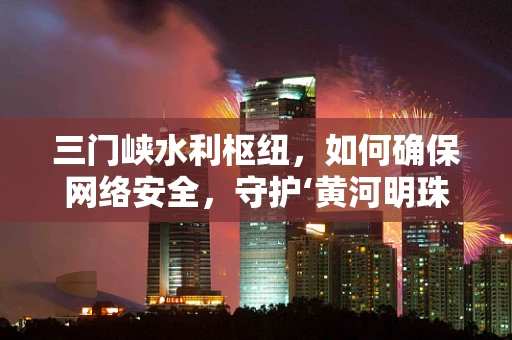 三门峡水利枢纽，如何确保网络安全，守护‘黄河明珠’？
