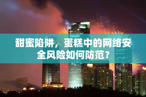 甜蜜陷阱，蛋糕中的网络安全风险如何防范？
