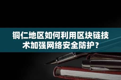 铜仁地区如何利用区块链技术加强网络安全防护？