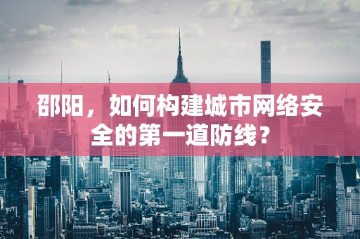 邵阳，如何构建城市网络安全的第一道防线？
