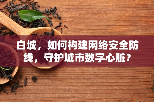 白城，如何构建网络安全防线，守护城市数字心脏？