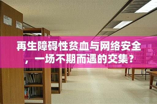 再生障碍性贫血与网络安全，一场不期而遇的交集？